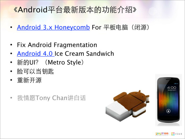 《Android平台最新版本的功能介绍》
• Android 3.x Honeycomb For 平板电脑（闭源）
• Fix Android Fragmentation
• Android 4.0 Ice Cream Sandwich
• 新的UI？（Metro Style）
• 脸可以当钥匙
• 重新开源
• 我情愿Tony Chan讲白话
