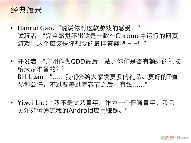 经典语录
• Hanrui Gao：“说说你对这款游戏的感受。”
试玩者：“完全感觉不出这是⼀一款在Chrome中运行的网页
游戏！这个应该是你想要的最佳答案吧 - -！”
• 开发者：“广州作为GDD最后⼀一站，你们是否有额外的礼物
给大家准备的？”
Bill Luan：“……我们会给大家发更多的礼品、更好的T恤
衫和公仔。不过要等过完春节之后才有钱……”
• Yiwei Liu：“我不是文艺青年，作为⼀一个普通青年，我只
关注如何通过我的Android应用赚钱。”
