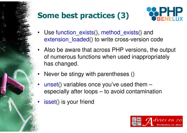 Some best practices (3)
• Use function_exists(), method_exists() and
extension_loaded() to write cross-version code
• Also be aware that across PHP versions, the output
of numerous functions when used inappropriately
has changed.
• Never be stingy with parentheses ()
• unset() variables once you’ve used them –
especially after loops – to avoid contamination
• isset() is your friend
