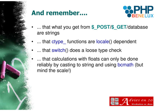 And remember....
• ... that what you get from $_POST/$_GET/database
are strings
• ... that ctype_ functions are locale() dependent
• ... that switch() does a loose type check
• ... that calculations with floats can only be done
reliably by casting to string and using bcmath (but
mind the scale!)
