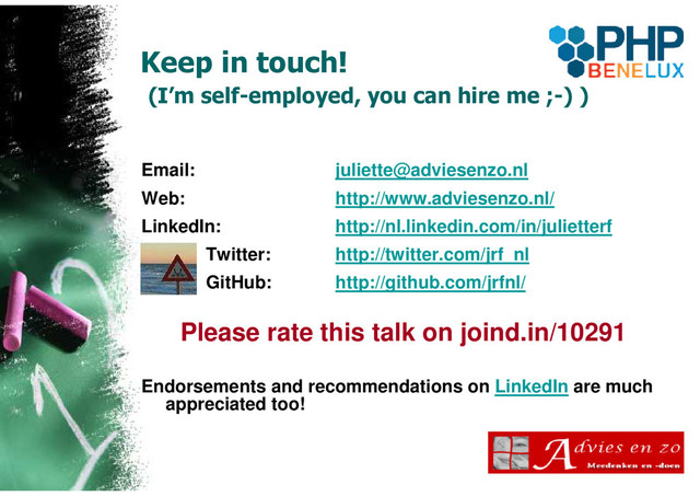 Keep in touch!
(I’m self-employed, you can hire me ;-) )
Email: juliette@adviesenzo.nl
Web: http://www.adviesenzo.nl/
LinkedIn: http://nl.linkedin.com/in/julietterf
Twitter: http://twitter.com/jrf_nl
GitHub: http://github.com/jrfnl/
Please rate this talk on joind.in/10291
Endorsements and recommendations on LinkedIn are much
appreciated too!
