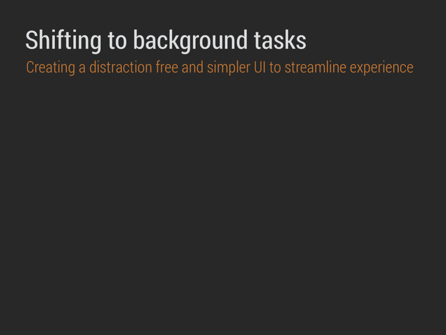 Shifting to background tasks
Creating a distraction free and simpler UI to streamline experience
