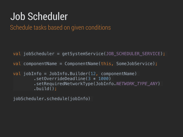 val jobScheduler = getSystemService(JOB_SCHEDULER_SERVICE);
val componentName = ComponentName(this, SomeJobService);
val jobInfo = JobInfo.Builder(12, componentName)
.setOverrideDeadline(3 * 1000)
.setRequiredNetworkType(JobInfo.NETWORK_TYPE_ANY)
.build();
jobScheduler.schedule(jobInfo)
Job Scheduler
Schedule tasks based on given conditions
