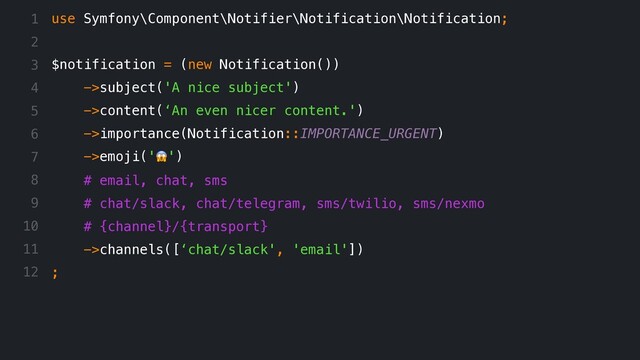 use Symfony\Component\Notifier\Notification\Notification;
$notification = (new Notification())
->subject('A nice subject')
->content(‘An even nicer content.')
->importance(Notification::IMPORTANCE_URGENT)
->emoji('!')
# email, chat, sms
# chat/slack, chat/telegram, sms/twilio, sms/nexmo
# {channel}/{transport}
->channels([‘chat/slack', 'email'])
;
1
2
3
4
5
6
7
8
9
10
11
12
