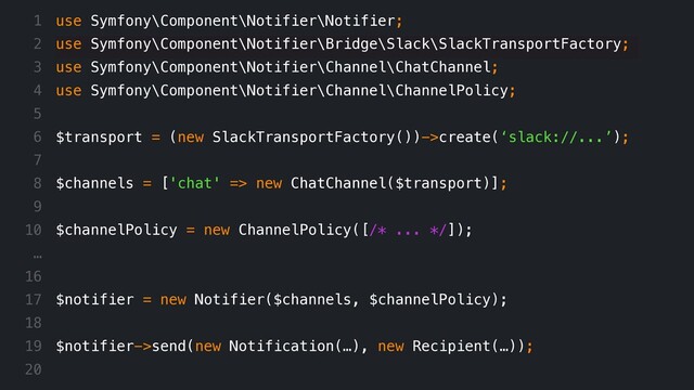 use Symfony\Component\Notifier\Notifier;
use Symfony\Component\Notifier\Bridge\Slack\SlackTransportFactory;
use Symfony\Component\Notifier\Channel\ChatChannel;
use Symfony\Component\Notifier\Channel\ChannelPolicy;
$transport = (new SlackTransportFactory())->create(‘slack://...’);
$channels = ['chat' => new ChatChannel($transport)];
$channelPolicy = new ChannelPolicy([/* ... */]);
$notifier = new Notifier($channels, $channelPolicy);
$notifier->send(new Notification(…), new Recipient(…));
1
2
3
4
5
6
7
8
9
10
…
16
17
18
19
20
