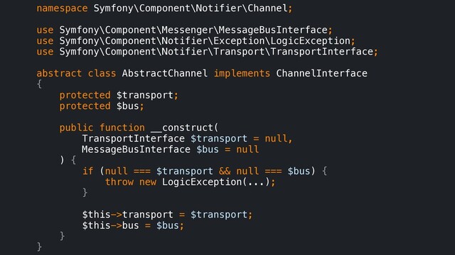 namespace Symfony\Component\Notifier\Channel;
use Symfony\Component\Messenger\MessageBusInterface;
use Symfony\Component\Notifier\Exception\LogicException;
use Symfony\Component\Notifier\Transport\TransportInterface;
abstract class AbstractChannel implements ChannelInterface
{
protected $transport;
protected $bus;
public function __construct(
TransportInterface $transport = null,
MessageBusInterface $bus = null
) {
if (null === $transport && null === $bus) {
throw new LogicException(...);
}
$this->transport = $transport;
$this->bus = $bus;
}
}
