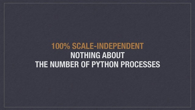 100% SCALE-INDEPENDENT
NOTHING ABOUT
THE NUMBER OF PYTHON PROCESSES
