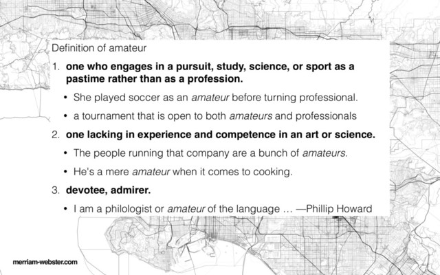 Deﬁnition of amateur
1. one who engages in a pursuit, study, science, or sport as a
pastime rather than as a profession.
• She played soccer as an amateur before turning professional.
• a tournament that is open to both amateurs and professionals
2. one lacking in experience and competence in an art or science.
• The people running that company are a bunch of amateurs.
• He's a mere amateur when it comes to cooking.
3. devotee, admirer.
• I am a philologist or amateur of the language … —Phillip Howard
merriam-webster.com

