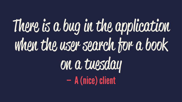There is a bug in the application
when the user search for a book
on a tuesday
— A (nice) client
