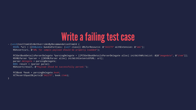 Write a failing test case
- (void)testItemIdIsNotOverridenByRecommandationItemId {
NSURL *url = [[NSBundle bundleForClass: [self class]] URLForResource: @"342279" withExtension: @"xml"];
NSAssert(url, @"URL for sample payload should be properly loadded");
PCSGetBookDetailsParserDelegate *parsingDelegate = [[PCSGetBookDetailsParserDelegate alloc] initWithWhiteList: @[@"imagedata", @"item"]];
NSXMLParser *parser = [[NSXMLParser alloc] initWithContentsOfURL: url];
parser.delegate = parsingDelegate;
BOOL result = [parser parse];
NSAssert(result, @"Payload shoud be successfully parsed.");
PCSBook *book = parsingDelegate.book;
XCTAssertEqualObjects(@"342279", book.item);
}
