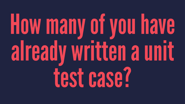 How many of you have
already written a unit
test case?
