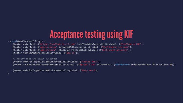 Acceptance testing using KIF
- (void)testSuccessfulLogin {
[tester enterText: @"https://confluence-url.com" intoViewWithAccessibilityLabel: @"Confluence URL"];
[tester enterText: @"apple.review" intoViewWithAccessibilityLabel: @"Confluence username"];
[tester enterText: @"applereview" intoViewWithAccessibilityLabel: @"Confluence password"];
[tester tapViewWithAccessibilityLabel: @"Log In"];
// Verify that the login succeeded
[tester waitForTappableViewWithAccessibilityLabel: @"Spaces list"];
[tester tapRowInTableViewWithAccessibilityLabel: @"Spaces list" atIndexPath: [NSIndexPath indexPathForRow: 0 inSection: 0]];
[tester waitForTappableViewWithAccessibilityLabel: @"Main menu"];
}
