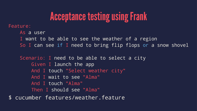Acceptance testing using Frank
Feature:
As a user
I want to be able to see the weather of a region
So I can see if I need to bring flip flops or a snow shovel
Scenario: I need to be able to select a city
Given I launch the app
And I touch "Select weather city"
And I wait to see "Alma"
And I touch "Alma"
Then I should see "Alma"
$ cucumber features/weather.feature
