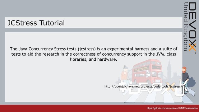 https://github.com/amczarny/JMMPresentation
https://github.com/amczarny/JMMPresentation
JCStress Tutorial
The Java Concurrency Stress tests (jcstress) is an experimental harness and a suite of
tests to aid the research in the correctness of concurrency support in the JVM, class
libraries, and hardware.
http://openjdk.java.net/projects/code-tools/jcstress/
