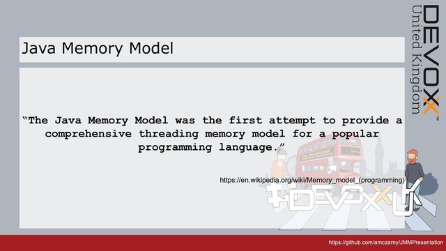 https://github.com/amczarny/JMMPresentation
https://github.com/amczarny/JMMPresentation
“The Java Memory Model was the first attempt to provide a
comprehensive threading memory model for a popular
programming language.”
https://en.wikipedia.org/wiki/Memory_model_(programming)
Java Memory Model

