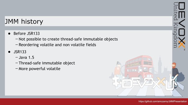 https://github.com/amczarny/JMMPresentation
https://github.com/amczarny/JMMPresentation
JMM history
• Before JSR133
– Not possible to create thread-safe immutable objects
– Reordering volatile and non volatile fields
• JSR133
– Java 1.5
– Thread-safe immutable object
– More powerful volatile
