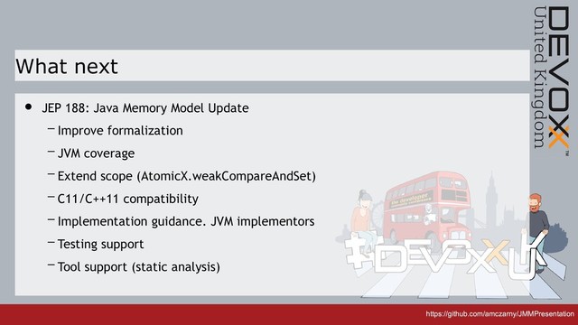 https://github.com/amczarny/JMMPresentation
https://github.com/amczarny/JMMPresentation
What next
• JEP 188: Java Memory Model Update
– Improve formalization
– JVM coverage
– Extend scope (AtomicX.weakCompareAndSet)
– C11/C++11 compatibility
– Implementation guidance. JVM implementors
– Testing support
– Tool support (static analysis)
