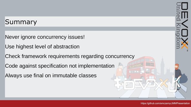 https://github.com/amczarny/JMMPresentation
https://github.com/amczarny/JMMPresentation
Summary
Never ignore concurrency issues!
Use highest level of abstraction
Check framework requirements regarding concurrency
Code against specification not implementation
Always use final on immutable classes
