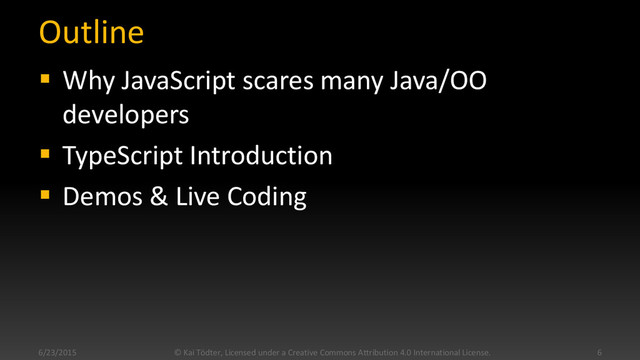 Outline
 Why JavaScript scares many Java/OO
developers
 TypeScript Introduction
 Demos & Live Coding
6/23/2015 6
© Kai Tödter, Licensed under a Creative Commons Attribution 4.0 International License.
