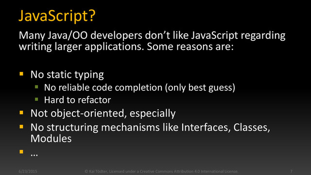 JavaScript?
Many Java/OO developers don’t like JavaScript regarding
writing larger applications. Some reasons are:
 No static typing
 No reliable code completion (only best guess)
 Hard to refactor
 Not object-oriented, especially
 No structuring mechanisms like Interfaces, Classes,
Modules
 …
6/23/2015 © Kai Tödter, Licensed under a Creative Commons Attribution 4.0 International License. 7
