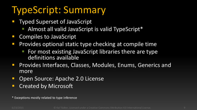TypeScript: Summary
 Typed Superset of JavaScript
 Almost all valid JavaScript is valid TypeScript*
 Compiles to JavaScript
 Provides optional static type checking at compile time
 For most existing JavaScript libraries there are type
definitions available
 Provides Interfaces, Classes, Modules, Enums, Generics and
more
 Open Source: Apache 2.0 License
 Created by Microsoft
* Exceptions mostly related to type inference
6/23/2015 © Kai Tödter, Licensed under a Creative Commons Attribution 4.0 International License. 9
