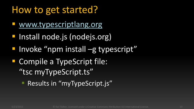 How to get started?
 www.typescriptlang.org
 Install node.js (nodejs.org)
 Invoke “npm install –g typescript”
 Compile a TypeScript file:
“tsc myTypeScript.ts”
 Results in “myTypeScript.js”
6/23/2015 © Kai Tödter, Licensed under a Creative Commons Attribution 4.0 International License. 10
