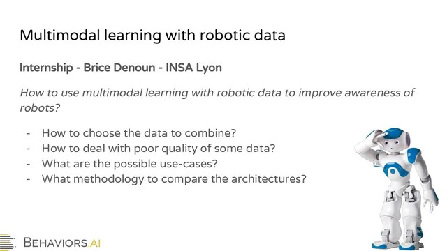 Multimodal learning with robotic data
Internship - Brice Denoun - INSA Lyon
How to use multimodal learning with robotic data to improve awareness of
robots?
- How to choose the data to combine?
- How to deal with poor quality of some data?
- What are the possible use-cases?
- What methodology to compare the architectures?
