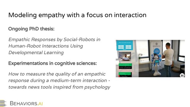 Modeling empathy with a focus on interaction
Ongoing PhD thesis:
Empathic Responses by Social-Robots in
Human-Robot Interactions Using
Developmental Learning
Experimentations in cognitive sciences:
How to measure the quality of an empathic
response during a medium-term interaction -
towards news tools inspired from psychology
