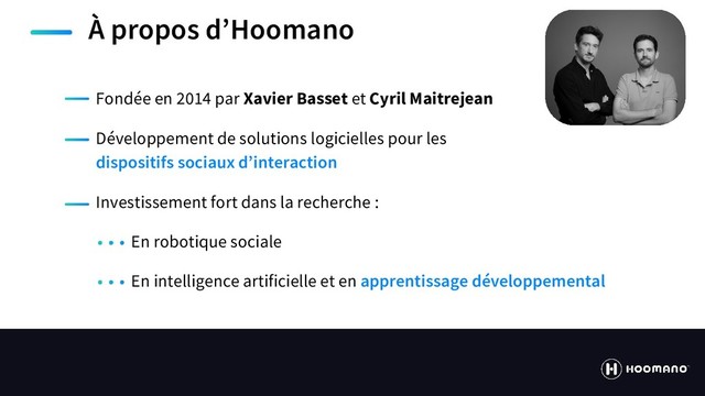 https://hoomano.com
À propos d’Hoomano
Fondée en 2014 par Xavier Basset et Cyril Maitrejean
Développement de solutions logicielles pour les
dispositifs sociaux d’interaction
Investissement fort dans la recherche :
En robotique sociale
En intelligence artificielle et en apprentissage développemental
