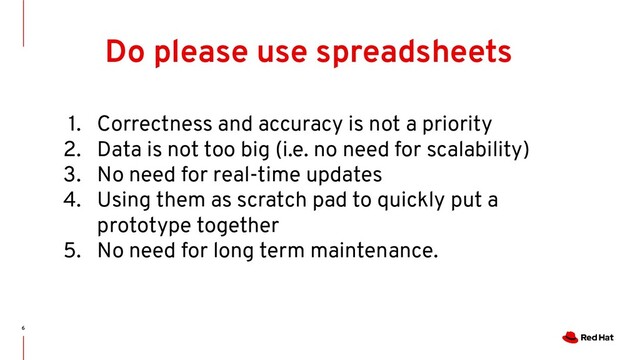 6
Do please use spreadsheets
1. Correctness and accuracy is not a priority
2. Data is not too big (i.e. no need for scalability)
3. No need for real-time updates
4. Using them as scratch pad to quickly put a
prototype together
5. No need for long term maintenance.
