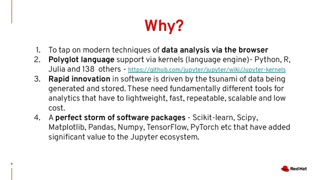 9
Why?
1. To tap on modern techniques of data analysis via the browser
2. Polyglot language support via kernels (language engine)- Python, R,
Julia and 138 others - https://github.com/jupyter/jupyter/wiki/Jupyter-kernels
3. Rapid innovation in software is driven by the tsunami of data being
generated and stored. These need fundamentally different tools for
analytics that have to lightweight, fast, repeatable, scalable and low
cost.
4. A perfect storm of software packages - Scikit-learn, Scipy,
Matplotlib, Pandas, Numpy, TensorFlow, PyTorch etc that have added
signiﬁcant value to the Jupyter ecosystem.
