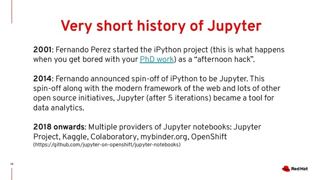 10
Very short history of Jupyter
2001: Fernando Perez started the iPython project (this is what happens
when you get bored with your PhD work) as a “afternoon hack”.
2014: Fernando announced spin-off of iPython to be Jupyter. This
spin-off along with the modern framework of the web and lots of other
open source initiatives, Jupyter (after 5 iterations) became a tool for
data analytics.
2018 onwards: Multiple providers of Jupyter notebooks: Jupyter
Project, Kaggle, Colaboratory, mybinder.org, OpenShift
(https://github.com/jupyter-on-openshift/jupyter-notebooks)
