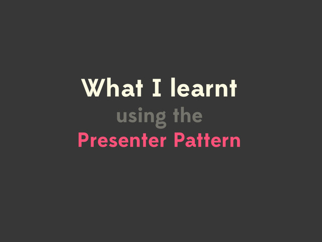 What I learnt
using the  
Presenter Pattern
