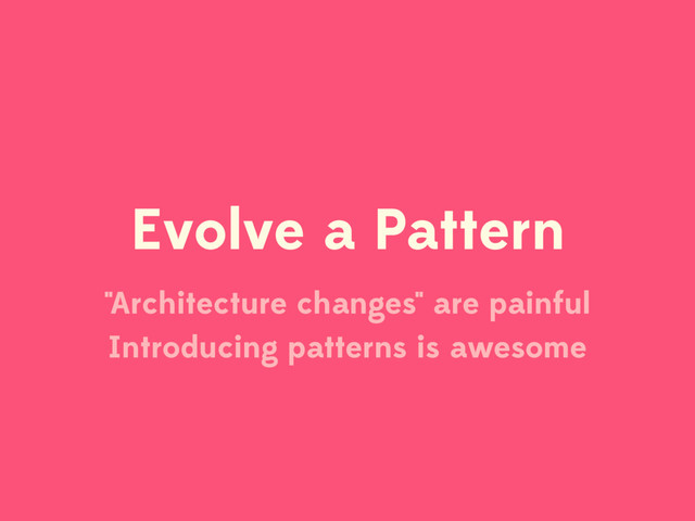 Evolve a Pattern
"Architecture changes" are painful
Introducing patterns is awesome
