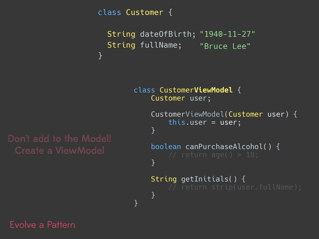 Evolve a Pattern
class Customer { 
String dateOfBirth;
String fullName;
}
"Bruce Lee"
"1940-11-27"
Don't add to the Model!
Create a ViewModel
class CustomerViewModel { 
Customer user; 
 
CustomerViewModel(Customer user) { 
this.user = user; 
} 
 
boolean canPurchaseAlcohol() { 
// return age() > 18; 
} 
 
String getInitials() { 
// return strip(user.fullName); 
} 
}
