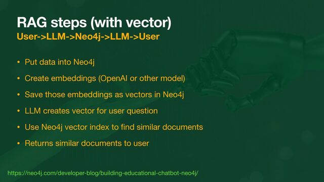 RAG steps (with vector)
User->LLM->Neo4j->LLM->User
• Put data into Neo4j

• Create embeddings (OpenAI or other model)

• Save those embeddings as vectors in Neo4j

• LLM creates vector for user question

• Use Neo4j vector index to
fi
nd similar documents

• Returns similar documents to user
https://neo4j.com/developer-blog/building-educational-chatbot-neo4j/
