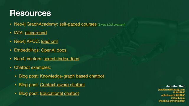 Resources
• Neo4j GraphAcademy: self-paced courses (2 new LLM courses!)

• IATA: playground

• Neo4j APOC: load xml

• Embeddings: OpenAI docs

• Neo4j Vectors: search index docs

• Chatbot examples:

• Blog post: Knowledge-graph based chatbot

• Blog post: Context-aware chatbot

• Blog post: Educational chatbot
Jennifer Reif
jennifer.reif@neo4j.com
@JMHReif
github.com/JMHReif
jmhreif.com
linkedin.com/in/jmhreif

