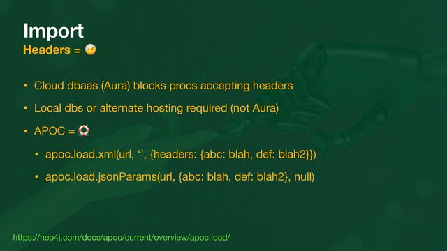 Import
Headers = 🤕
• Cloud dbaas (Aura) blocks procs accepting headers

• Local dbs or alternate hosting required (not Aura)

• APOC = 🛟

• apoc.load.xml(url, ‘’, {headers: {abc: blah, def: blah2}})

• apoc.load.jsonParams(url, {abc: blah, def: blah2}, null)
https://neo4j.com/docs/apoc/current/overview/apoc.load/
