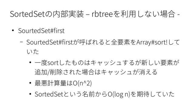 SortedSetの内部実装 – rbtreeを利用しない場合 -
● SourtedSet#first
– SourtedSet#firstが呼ばれると全要素をArray#sort!して
いた
● 一度sortしたものはキャッシュするが新しい要素が
追加/削除された場合はキャッシュが消える
● 最悪計算量はO(n^2)
● SortedSetという名前からO(log n)を期待していた
