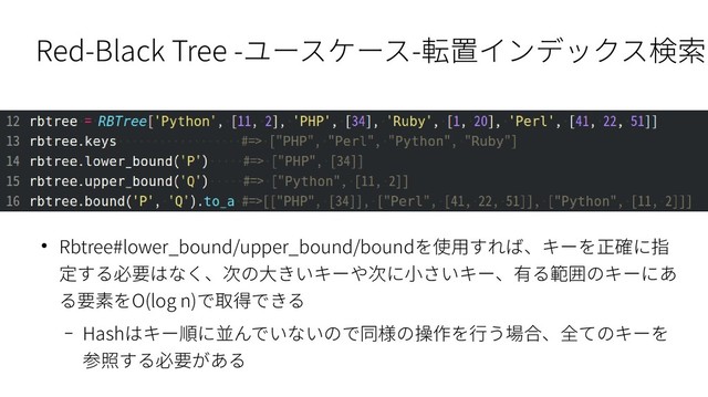 Red-Black Tree -ユースケース-転置インデックス検索
● Rbtree#lower_bound/upper_bound/boundを使用すれば、キーを正確に指
定する必要はなく、次の大きいキーや次に小さいキー、有る範囲のキーにあ
る要素をO(log n)で取得できる
– Hashはキー順に並んでいないので同様の操作を行う場合、全てのキーを
参照する必要がある
