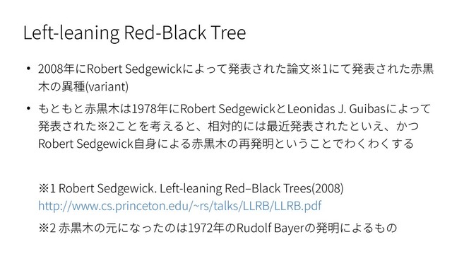 Left-leaning Red-Black Tree
● 2008年にRobert Sedgewickによって発表された論文※1にて発表された赤黒
木の異種(variant)
● もともと赤黒木は1978年にRobert SedgewickとLeonidas J. Guibasによって
発表された※2ことを考えると、相対的には最近発表されたといえ、かつ
Robert Sedgewick自身による赤黒木の再発明ということでわくわくする
※1 Robert Sedgewick. Left-leaning Red–Black Trees(2008)
http://www.cs.princeton.edu/~rs/talks/LLRB/LLRB.pdf
※2 赤黒木の元になったのは1972年のRudolf Bayerの発明によるもの
