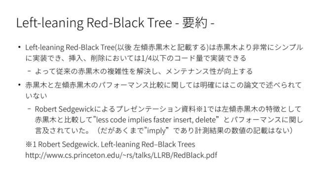 Left-leaning Red-Black Tree - 要約 -
● Left-leaning Red-Black Tree(以後 左傾赤黒木と記載する)は赤黒木より非常にシンプル
に実装でき、挿入、削除においては1/4以下のコード量で実装できる
– よって従来の赤黒木の複雑性を解決し、メンテナンス性が向上する
● 赤黒木と左傾赤黒木のパフォーマンス比較に関しては明確にはこの論文で述べられて
いない
– Robert Sedgewickによるプレゼンテーション資料※1では左傾赤黒木の特徴として
赤黒木と比較して”less code implies faster insert, delete”とパフォーマンスに関し
言及されていた。（だがあくまで”imply”であり計測結果の数値の記載はない）
※1 Robert Sedgewick. Left-leaning Red–Black Trees
http://www.cs.princeton.edu/~rs/talks/LLRB/RedBlack.pdf
