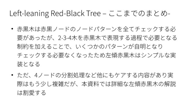 Left-leaning Red-Black Tree – ここまでのまとめ-
● 赤黒木は赤黒ノードのノードパターンを全てチェックする必
要があったが、2-3-4木を赤黒木で表現する過程で必要となる
制約を加えることで、いくつかのパターンが自明となり
チェックする必要なくなったため左傾赤黒木はシンプルな実
装となる
● ただ、4ノードの分割処理など他にもケアする内容があり実
際はもう少し複雑だが、本資料では詳細な左傾赤黒木の解説
は割愛する
