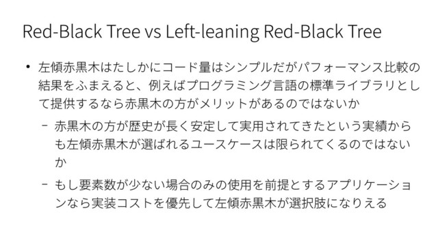 Red-Black Tree vs Left-leaning Red-Black Tree
● 左傾赤黒木はたしかにコード量はシンプルだがパフォーマンス比較の
結果をふまえると、例えばプログラミング言語の標準ライブラリとし
て提供するなら赤黒木の方がメリットがあるのではないか
– 赤黒木の方が歴史が長く安定して実用されてきたという実績から
も左傾赤黒木が選ばれるユースケースは限られてくるのではない
か
– もし要素数が少ない場合のみの使用を前提とするアプリケーショ
ンなら実装コストを優先して左傾赤黒木が選択肢になりえる
