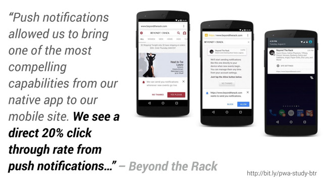 “Push notiﬁcations
allowed us to bring
one of the most
compelling
capabilities from our
native app to our
mobile site. We see a
direct 20% click
through rate from
push notiﬁcations…”
http://bit.ly/pwa-study-btr
– Beyond the Rack
