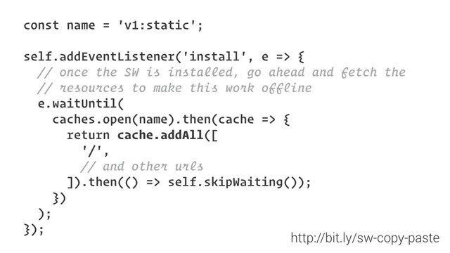 const name = 'v1:static';
self.addEventListener('install', e => {
// once the SW is installed, go ahead and fetch the
// resources to make this work offline
e.waitUntil(
caches.open(name).then(cache => {
return cache.addAll([
'/',
// and other urls
]).then(() => self.skipWaiting());
})
);
});
http://bit.ly/sw-copy-paste
