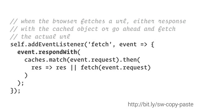 // when the browser fetches a url, either response
// with the cached object or go ahead and fetch
// the actual url
self.addEventListener('fetch', event => {
event.respondWith(
caches.match(event.request).then(
res => res || fetch(event.request)
)
);
});
http://bit.ly/sw-copy-paste
