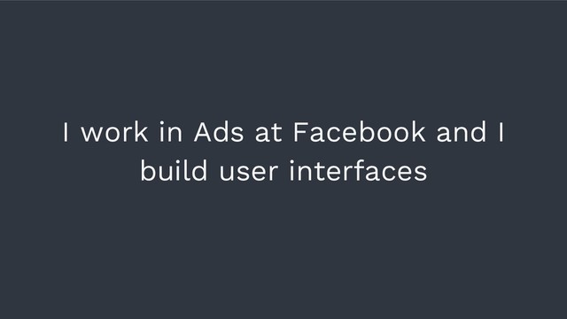 I work in Ads at Facebook and I
build user interfaces
