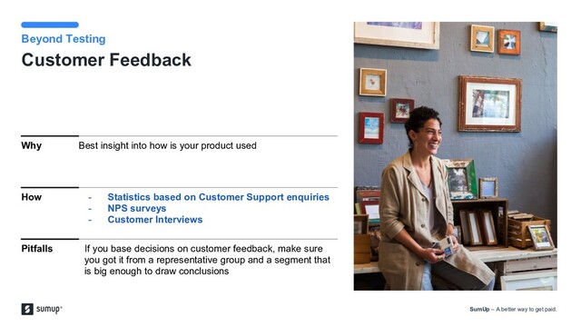SumUp – A better way to get paid.
image here
Customer Feedback
Beyond Testing
Why Best insight into how is your product used
How - Statistics based on Customer Support enquiries
- NPS surveys
- Customer Interviews
Pitfalls If you base decisions on customer feedback, make sure
you got it from a representative group and a segment that
is big enough to draw conclusions
