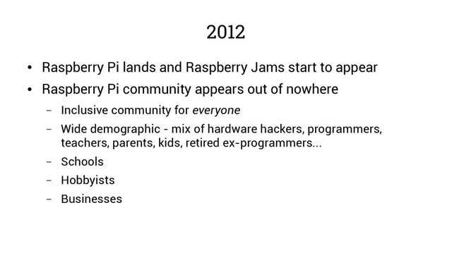 2012
●
Raspberry Pi lands and Raspberry Jams start to appear
●
Raspberry Pi community appears out of nowhere
– Inclusive community for everyone
– Wide demographic - mix of hardware hackers, programmers,
teachers, parents, kids, retired ex-programmers...
– Schools
– Hobbyists
– Businesses
